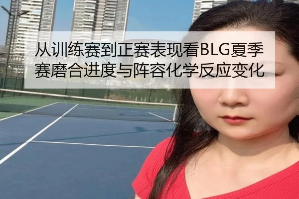 从训练赛到正赛表现看BLG夏季赛磨合进度与阵容化学反应变化